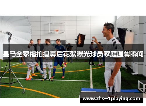 皇马全家福拍摄幕后花絮曝光球员家庭温馨瞬间